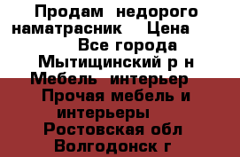 Продам  недорого наматрасник  › Цена ­ 6 500 - Все города, Мытищинский р-н Мебель, интерьер » Прочая мебель и интерьеры   . Ростовская обл.,Волгодонск г.